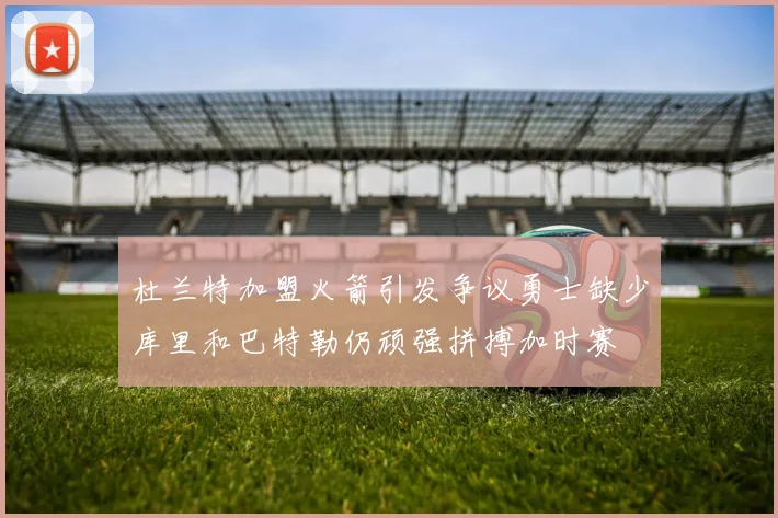 杜兰特加盟火箭引发争议勇士缺少库里和巴特勒仍顽强拼搏加时赛