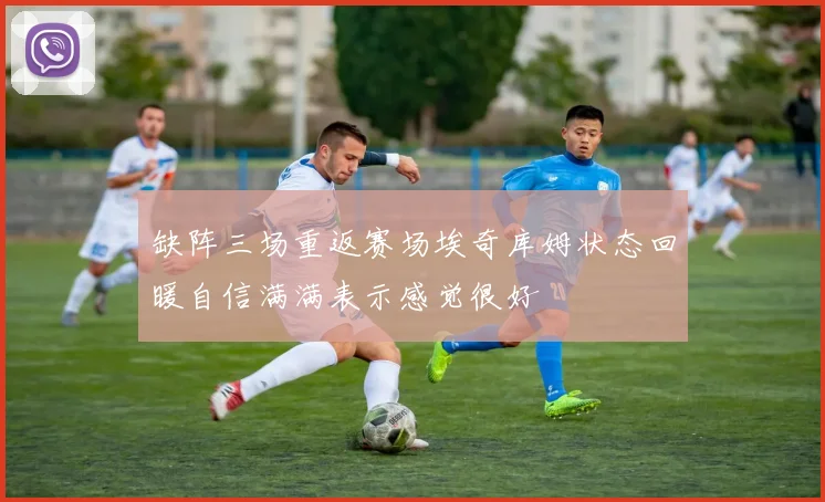 缺阵三场重返赛场埃奇库姆状态回暖自信满满表示感觉很好