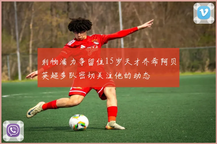 利物浦力争留住15岁天才乔希阿贝英超多队密切关注他的动态