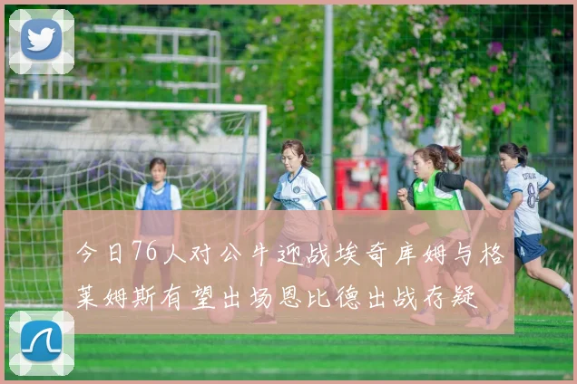 今日76人对公牛迎战埃奇库姆与格莱姆斯有望出场恩比德出战存疑