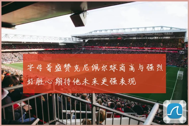 字母哥盛赞克尼佩尔球商高与强烈好胜心期待他未来更强表现