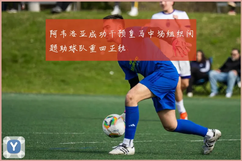 阿韦洛亚成功干预皇马中场组织问题助球队重回正轨