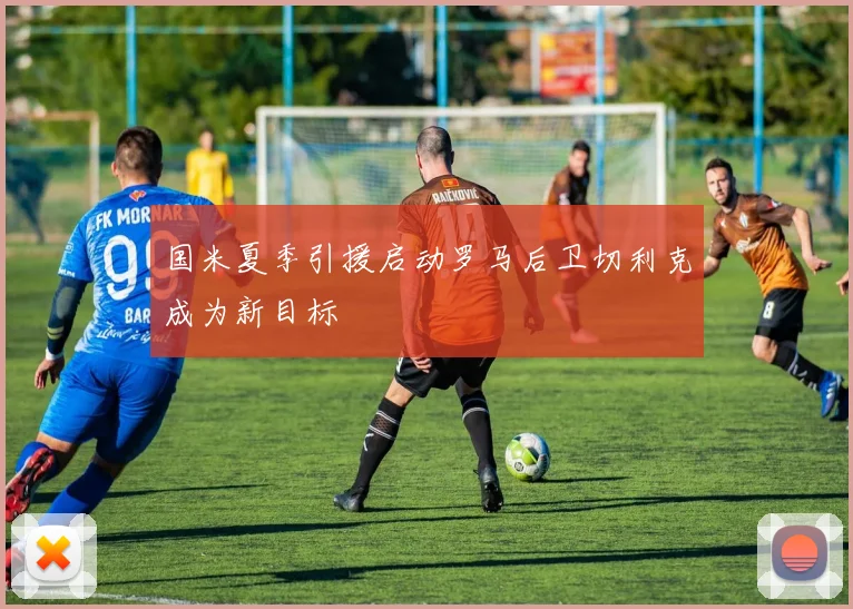 国米夏季引援启动罗马后卫切利克成为新目标
