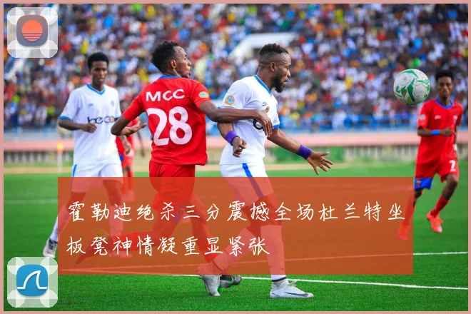 霍勒迪绝杀三分震撼全场杜兰特坐板凳神情凝重显紧张