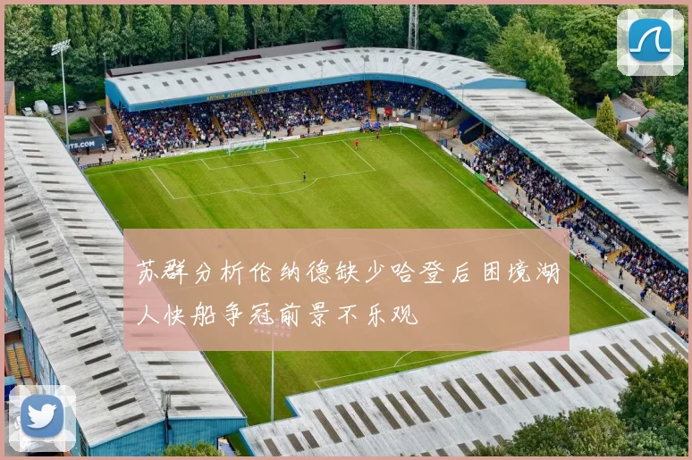 苏群分析伦纳德缺少哈登后困境湖人快船争冠前景不乐观