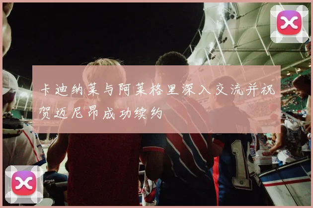 卡迪纳莱与阿莱格里深入交流并祝贺迈尼昂成功续约