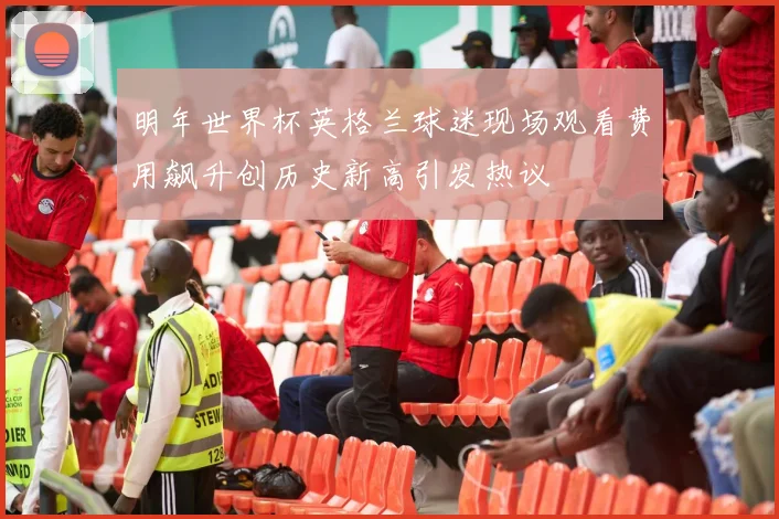 明年世界杯英格兰球迷现场观看费用飙升创历史新高引发热议