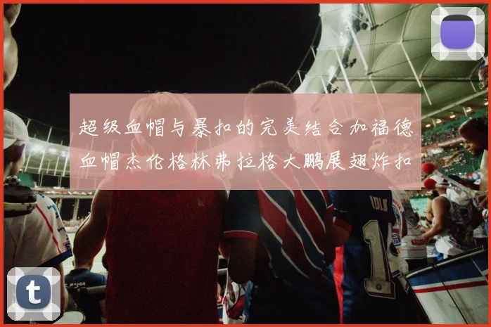 超级血帽与暴扣的完美结合加福德血帽杰伦格林弗拉格大鹏展翅炸扣精彩瞬间