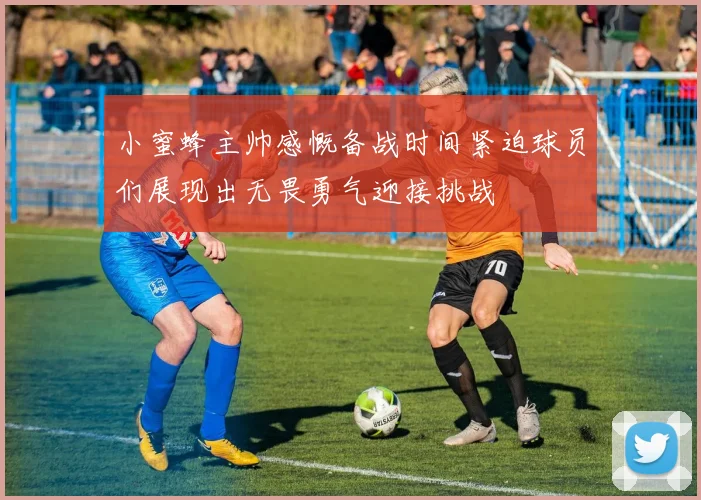 小蜜蜂主帅感慨备战时间紧迫球员们展现出无畏勇气迎接挑战