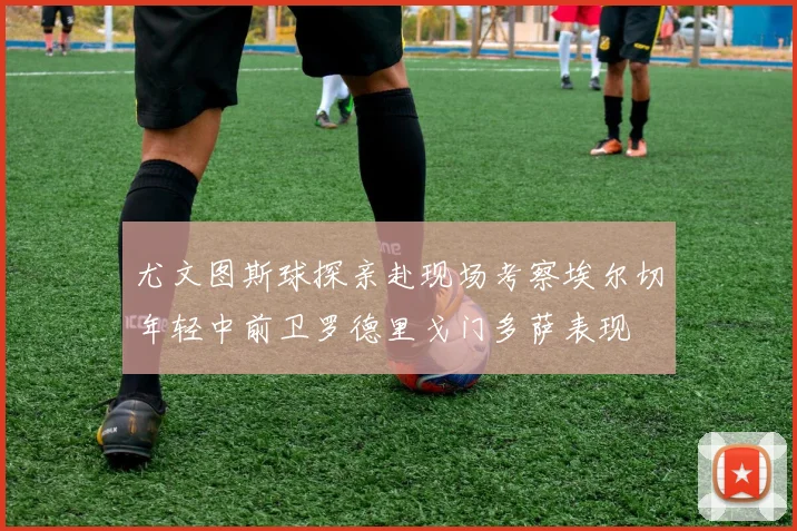 尤文图斯球探亲赴现场考察埃尔切年轻中前卫罗德里戈门多萨表现