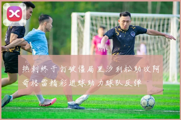 热刺终于打破僵局里沙利松助攻阿奇格雷精彩进球助力球队反弹