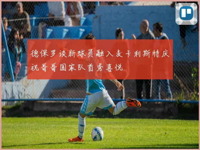 德保罗谈新球员融入麦卡利斯特庆祝哥哥国家队首秀喜悦