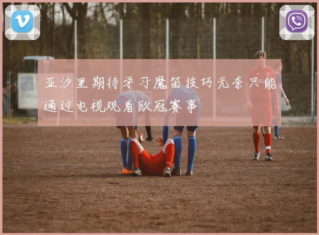 亚沙里期待学习魔笛技巧无奈只能通过电视观看欧冠赛事