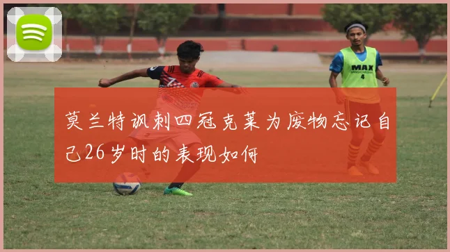 莫兰特讽刺四冠克莱为废物忘记自己26岁时的表现如何