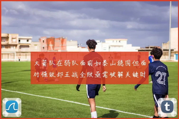 火箭队在弱队面前如泰山稳固但面对强敌却五战全败亟需破解关键时刻失误困境