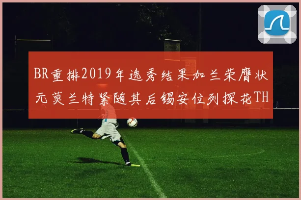 BR重排2019年选秀结果加兰荣膺状元莫兰特紧随其后锡安位列探花THT第30位