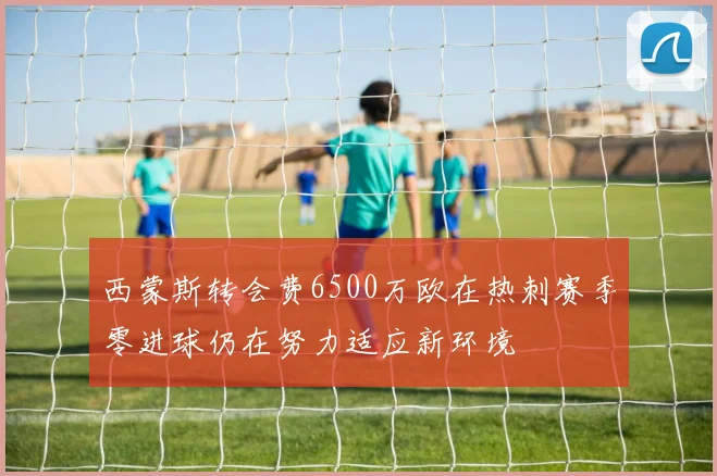 西蒙斯转会费6500万欧在热刺赛季零进球仍在努力适应新环境
