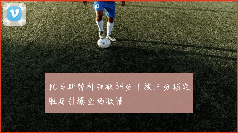 托马斯替补狂砍34分干拔三分锁定胜局引爆全场激情