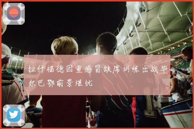 拉什福德因重感冒缺席训练出战毕尔巴鄂前景堪忧