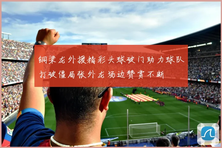 铜梁龙外援精彩头球破门助力球队打破僵局张外龙场边赞赏不断