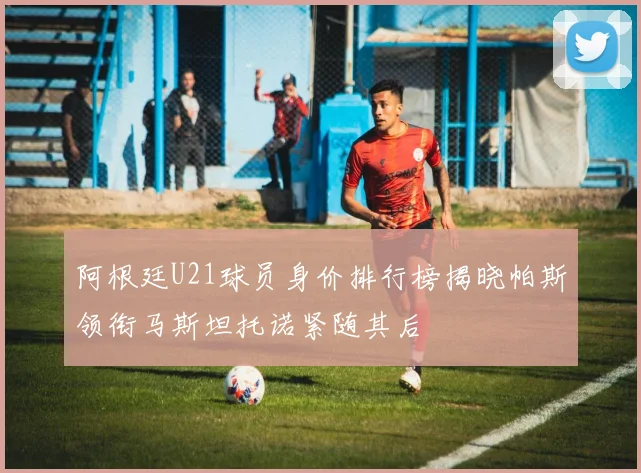 阿根廷U21球员身价排行榜揭晓帕斯领衔马斯坦托诺紧随其后