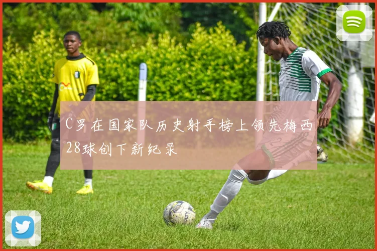 C罗在国家队历史射手榜上领先梅西28球创下新纪录