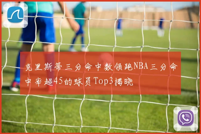 克里斯蒂三分命中数领跑NBA三分命中率超45的球员Top3揭晓