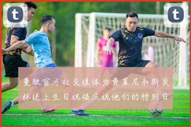 曼联官方社交媒体为费莱尼和斯莫林送上生日祝福庆祝他们的特别日子