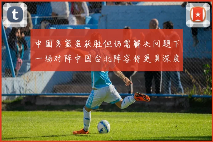中国男篮虽获胜但仍需解决问题下一场对阵中国台北阵容将更具深度